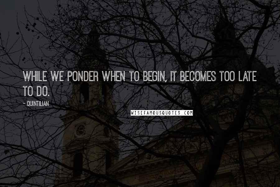 Quintilian Quotes: While we ponder when to begin, it becomes too late to do.