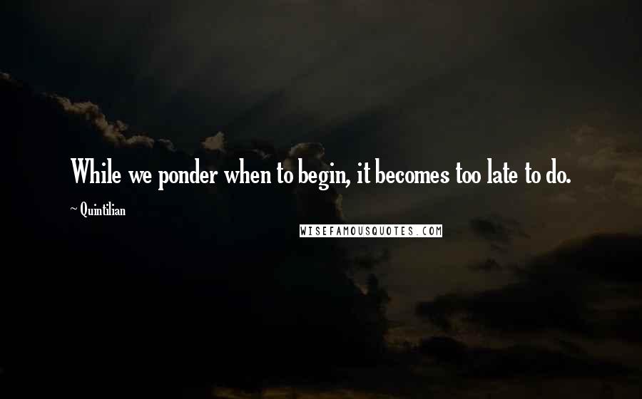 Quintilian Quotes: While we ponder when to begin, it becomes too late to do.