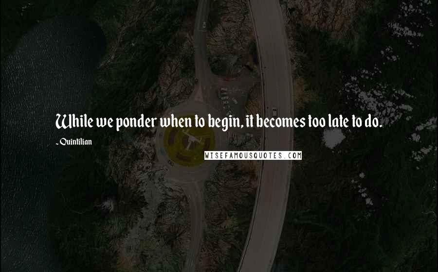 Quintilian Quotes: While we ponder when to begin, it becomes too late to do.