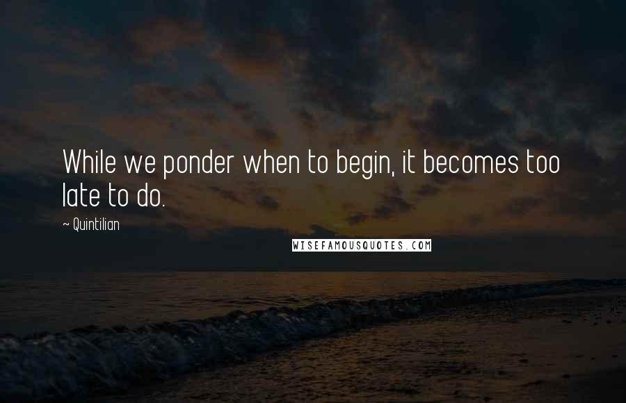 Quintilian Quotes: While we ponder when to begin, it becomes too late to do.