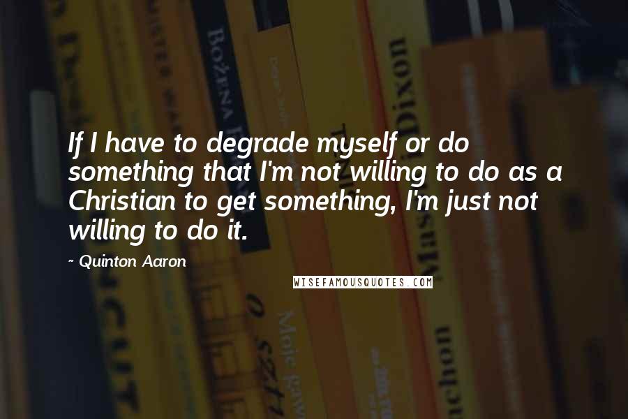 Quinton Aaron Quotes: If I have to degrade myself or do something that I'm not willing to do as a Christian to get something, I'm just not willing to do it.