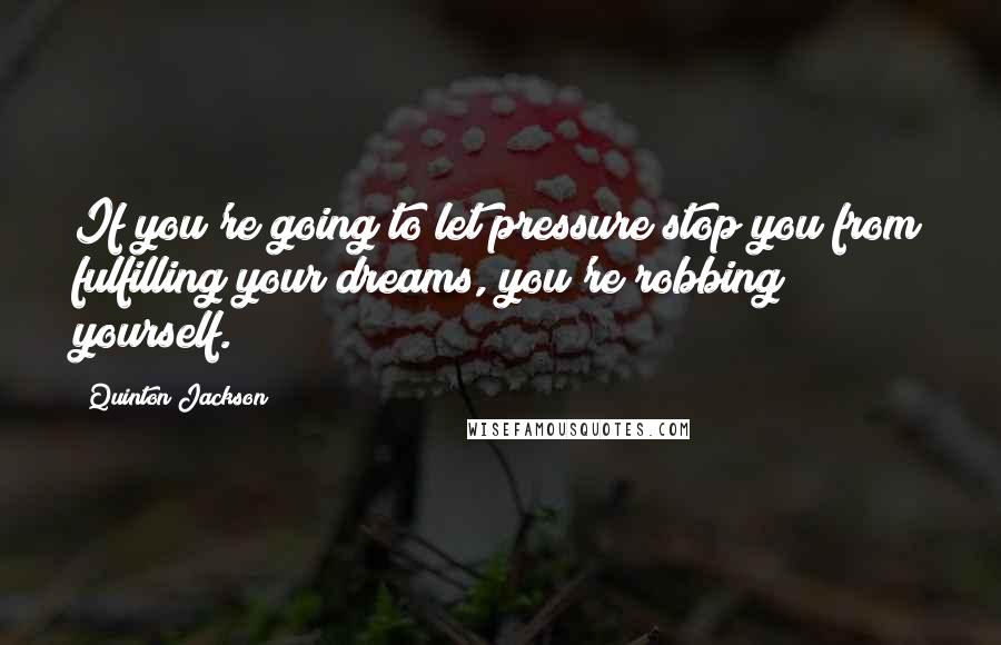 Quinton Jackson Quotes: If you're going to let pressure stop you from fulfilling your dreams, you're robbing yourself.