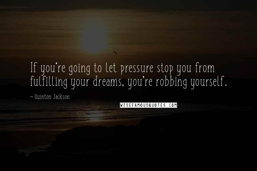 Quinton Jackson Quotes: If you're going to let pressure stop you from fulfilling your dreams, you're robbing yourself.