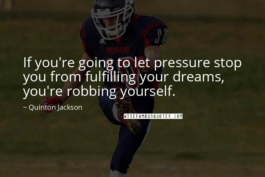 Quinton Jackson Quotes: If you're going to let pressure stop you from fulfilling your dreams, you're robbing yourself.
