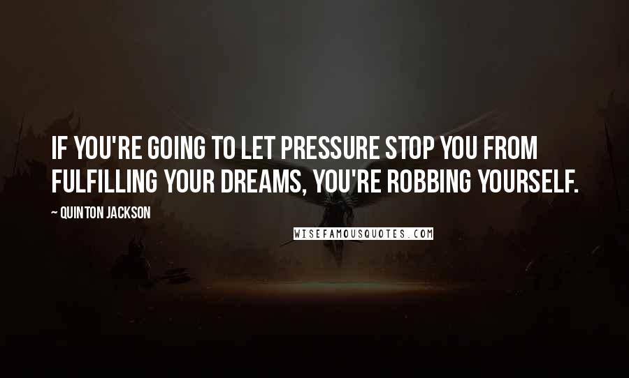 Quinton Jackson Quotes: If you're going to let pressure stop you from fulfilling your dreams, you're robbing yourself.