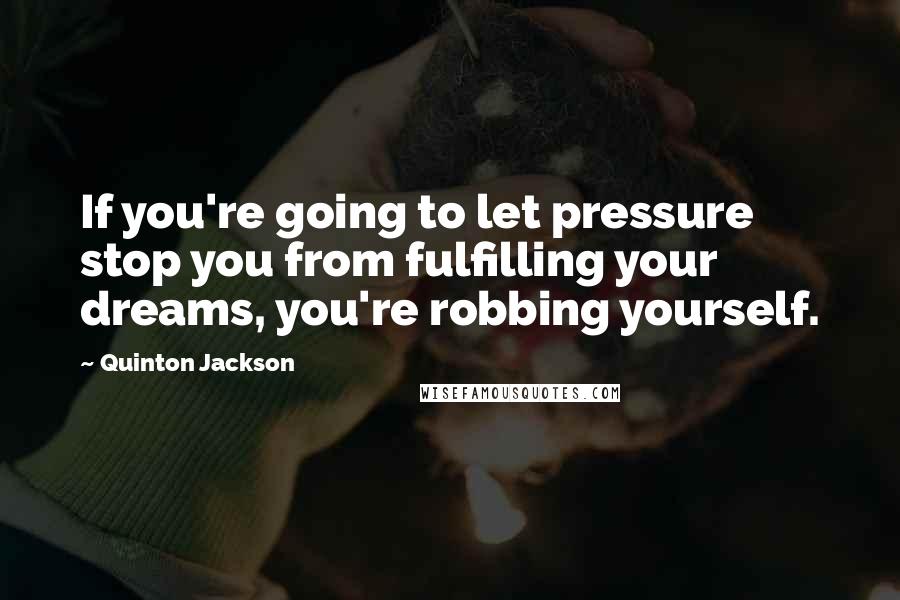 Quinton Jackson Quotes: If you're going to let pressure stop you from fulfilling your dreams, you're robbing yourself.