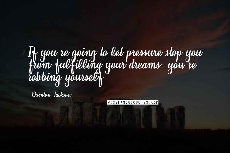 Quinton Jackson Quotes: If you're going to let pressure stop you from fulfilling your dreams, you're robbing yourself.