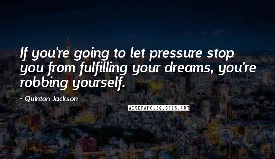 Quinton Jackson Quotes: If you're going to let pressure stop you from fulfilling your dreams, you're robbing yourself.