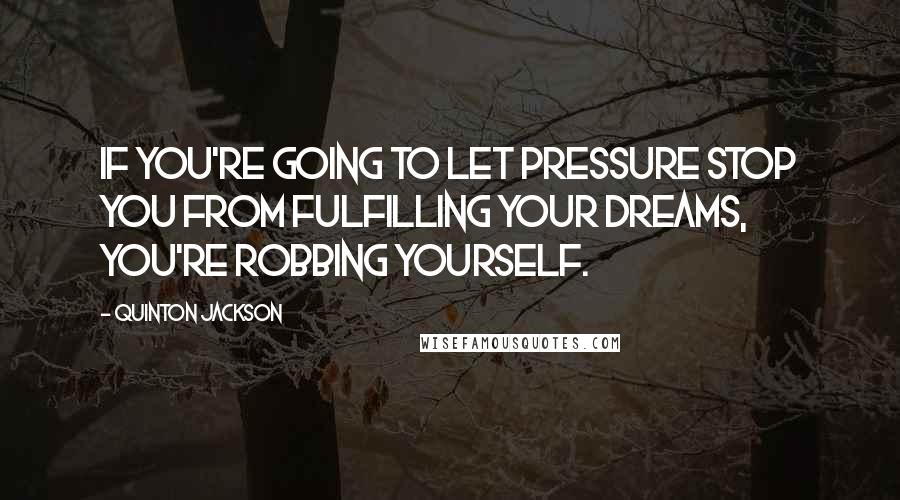 Quinton Jackson Quotes: If you're going to let pressure stop you from fulfilling your dreams, you're robbing yourself.