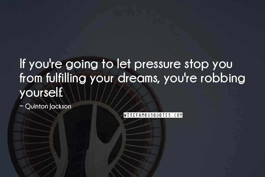 Quinton Jackson Quotes: If you're going to let pressure stop you from fulfilling your dreams, you're robbing yourself.