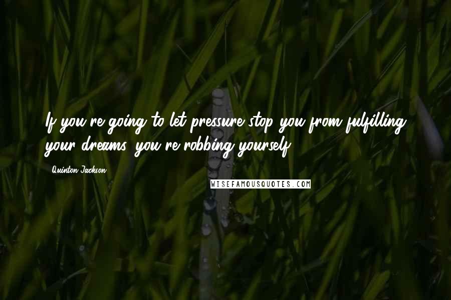 Quinton Jackson Quotes: If you're going to let pressure stop you from fulfilling your dreams, you're robbing yourself.