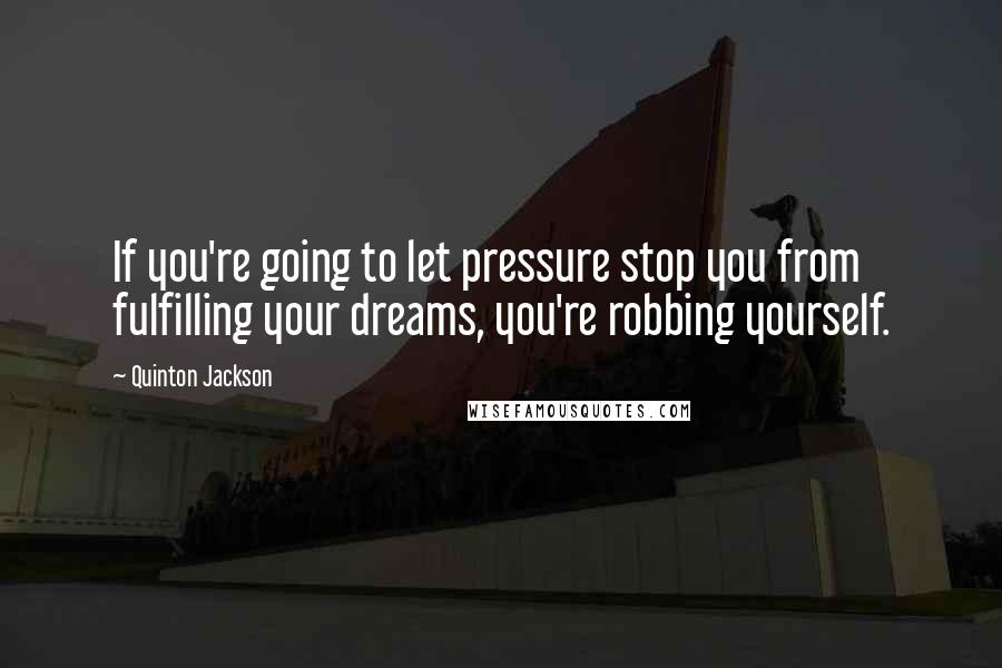 Quinton Jackson Quotes: If you're going to let pressure stop you from fulfilling your dreams, you're robbing yourself.