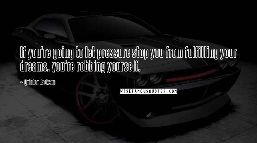 Quinton Jackson Quotes: If you're going to let pressure stop you from fulfilling your dreams, you're robbing yourself.