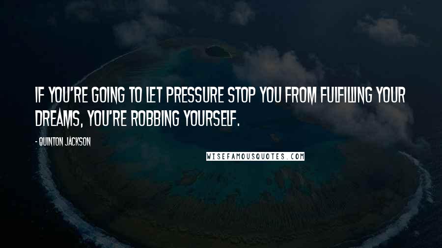 Quinton Jackson Quotes: If you're going to let pressure stop you from fulfilling your dreams, you're robbing yourself.