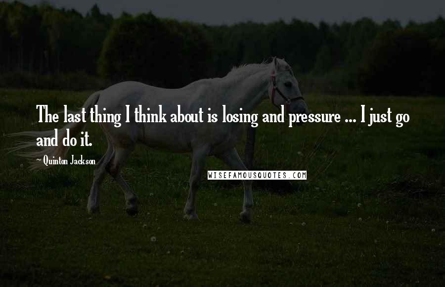 Quinton Jackson Quotes: The last thing I think about is losing and pressure ... I just go and do it.