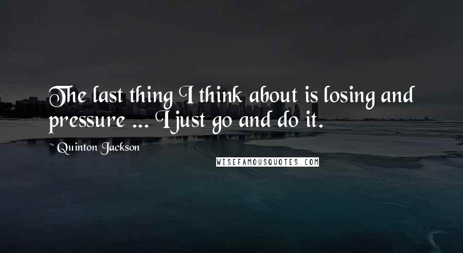 Quinton Jackson Quotes: The last thing I think about is losing and pressure ... I just go and do it.