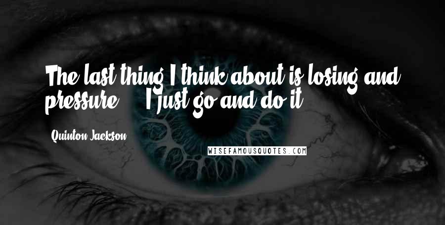 Quinton Jackson Quotes: The last thing I think about is losing and pressure ... I just go and do it.