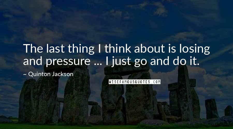 Quinton Jackson Quotes: The last thing I think about is losing and pressure ... I just go and do it.