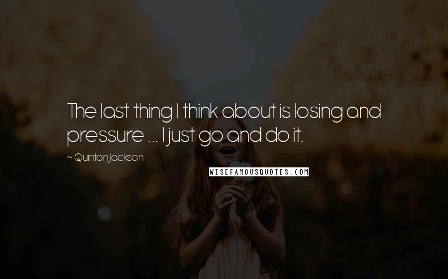 Quinton Jackson Quotes: The last thing I think about is losing and pressure ... I just go and do it.