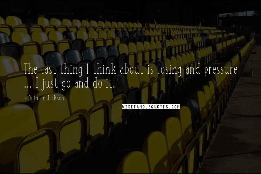 Quinton Jackson Quotes: The last thing I think about is losing and pressure ... I just go and do it.