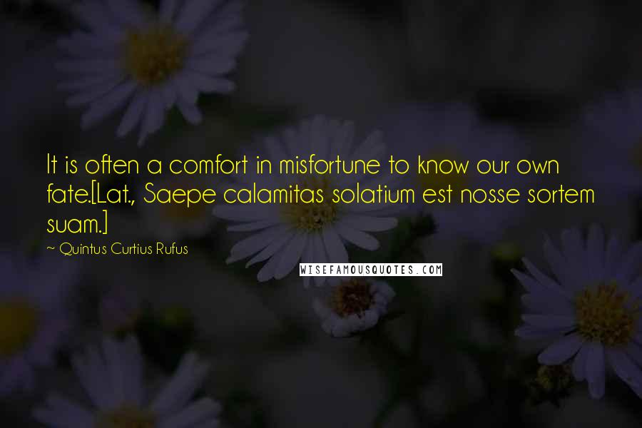 Quintus Curtius Rufus Quotes: It is often a comfort in misfortune to know our own fate.[Lat., Saepe calamitas solatium est nosse sortem suam.]