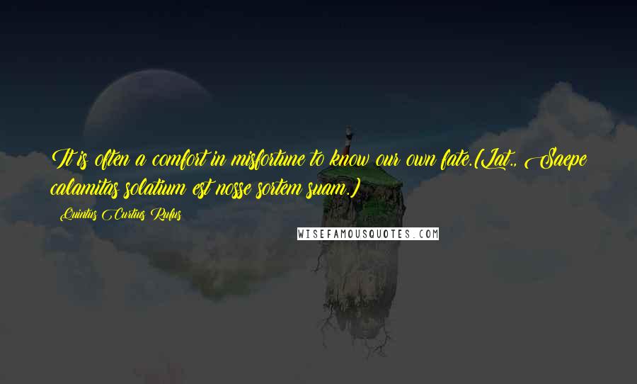 Quintus Curtius Rufus Quotes: It is often a comfort in misfortune to know our own fate.[Lat., Saepe calamitas solatium est nosse sortem suam.]