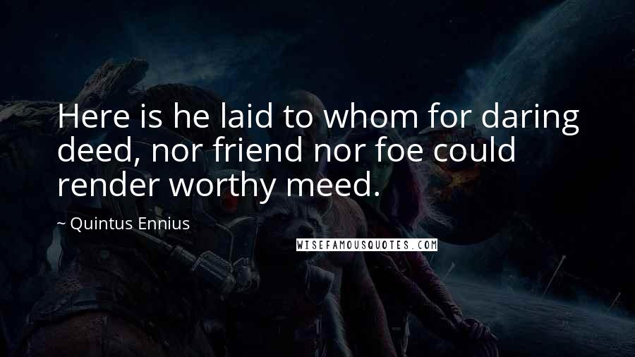 Quintus Ennius Quotes: Here is he laid to whom for daring deed, nor friend nor foe could render worthy meed.