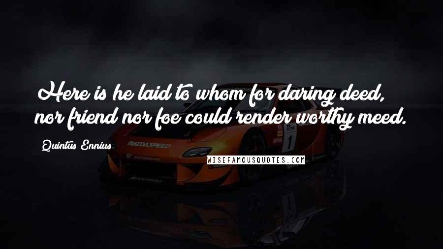 Quintus Ennius Quotes: Here is he laid to whom for daring deed, nor friend nor foe could render worthy meed.