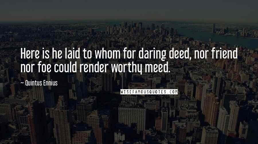 Quintus Ennius Quotes: Here is he laid to whom for daring deed, nor friend nor foe could render worthy meed.