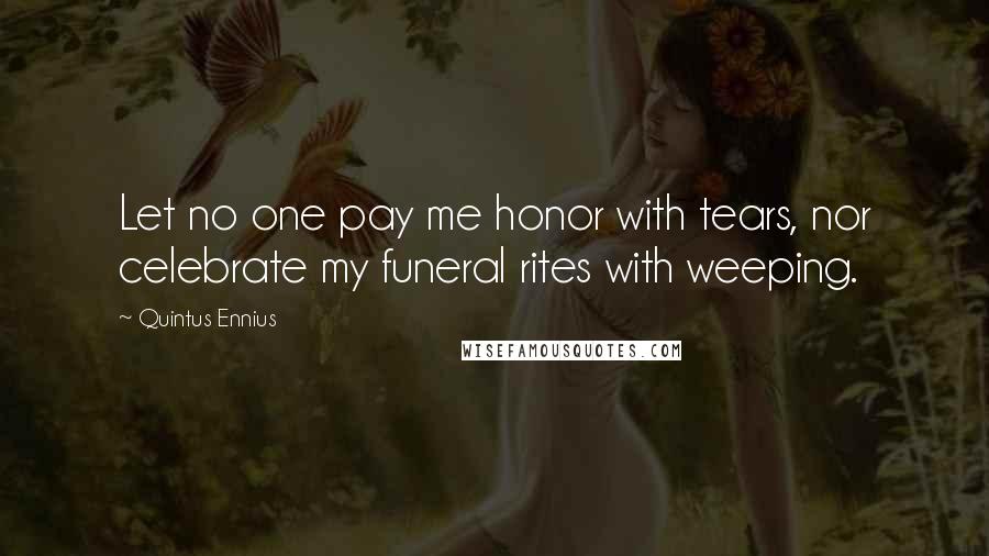 Quintus Ennius Quotes: Let no one pay me honor with tears, nor celebrate my funeral rites with weeping.