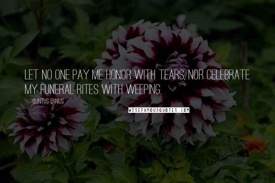 Quintus Ennius Quotes: Let no one pay me honor with tears, nor celebrate my funeral rites with weeping.