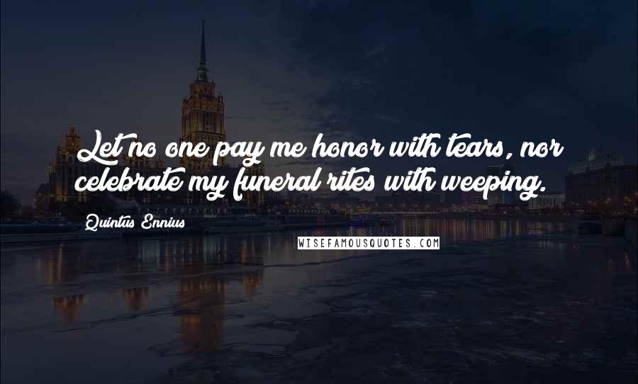 Quintus Ennius Quotes: Let no one pay me honor with tears, nor celebrate my funeral rites with weeping.