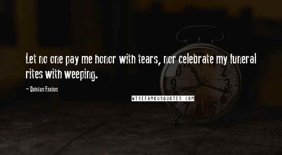 Quintus Ennius Quotes: Let no one pay me honor with tears, nor celebrate my funeral rites with weeping.