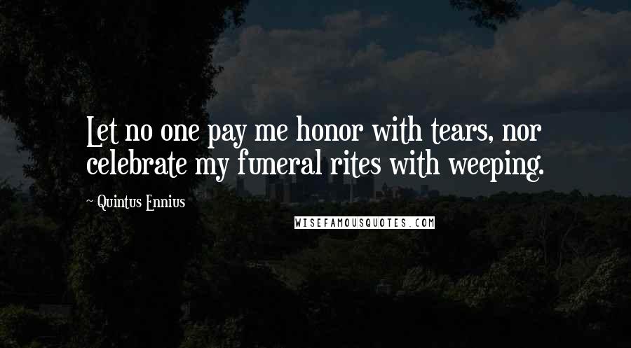 Quintus Ennius Quotes: Let no one pay me honor with tears, nor celebrate my funeral rites with weeping.