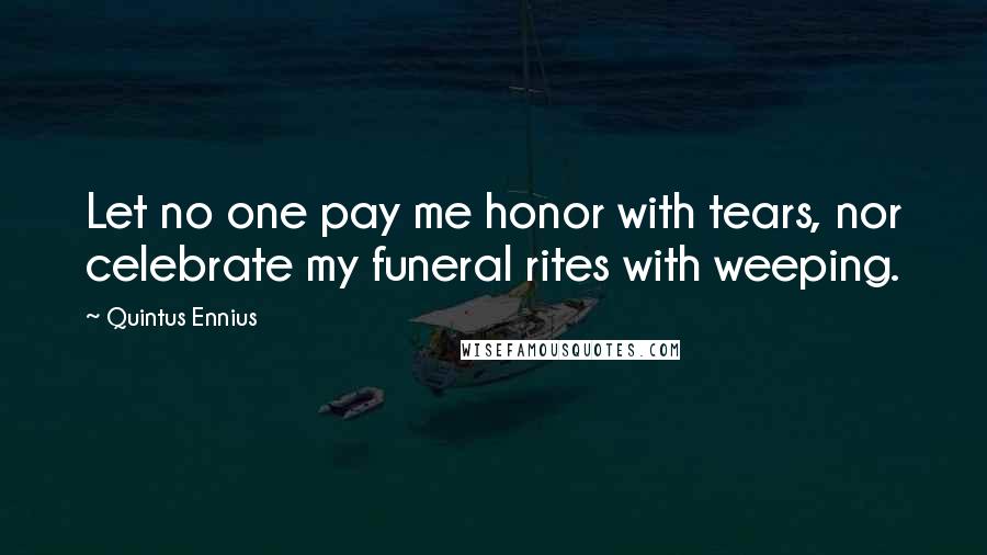 Quintus Ennius Quotes: Let no one pay me honor with tears, nor celebrate my funeral rites with weeping.