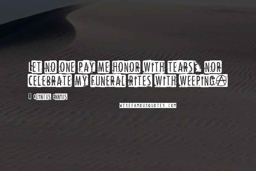 Quintus Ennius Quotes: Let no one pay me honor with tears, nor celebrate my funeral rites with weeping.