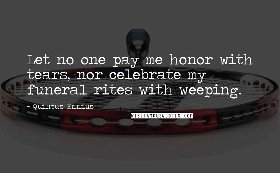 Quintus Ennius Quotes: Let no one pay me honor with tears, nor celebrate my funeral rites with weeping.