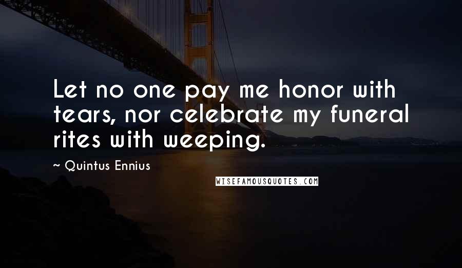 Quintus Ennius Quotes: Let no one pay me honor with tears, nor celebrate my funeral rites with weeping.