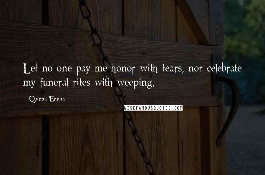 Quintus Ennius Quotes: Let no one pay me honor with tears, nor celebrate my funeral rites with weeping.