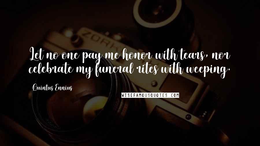 Quintus Ennius Quotes: Let no one pay me honor with tears, nor celebrate my funeral rites with weeping.