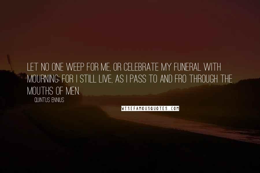 Quintus Ennius Quotes: Let no one weep for me, or celebrate my funeral with mourning; for I still live, as I pass to and fro through the mouths of men.