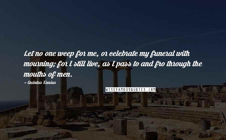 Quintus Ennius Quotes: Let no one weep for me, or celebrate my funeral with mourning; for I still live, as I pass to and fro through the mouths of men.