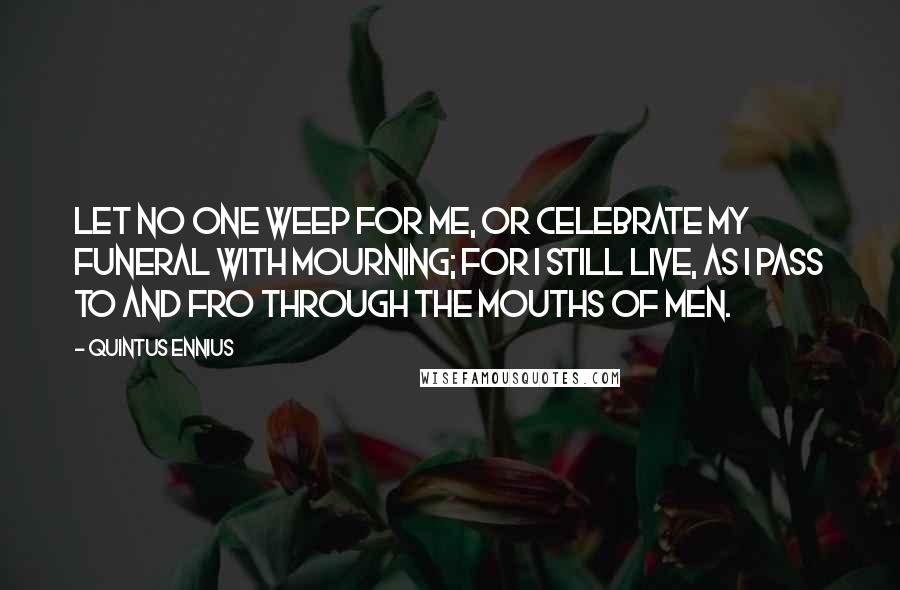 Quintus Ennius Quotes: Let no one weep for me, or celebrate my funeral with mourning; for I still live, as I pass to and fro through the mouths of men.