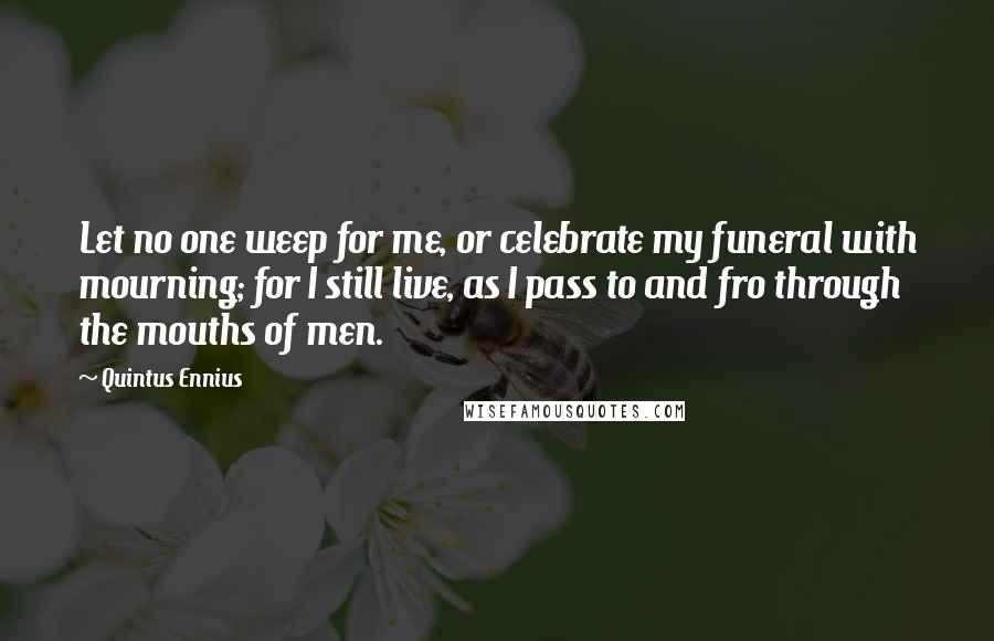 Quintus Ennius Quotes: Let no one weep for me, or celebrate my funeral with mourning; for I still live, as I pass to and fro through the mouths of men.