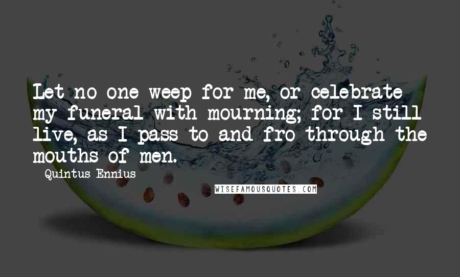 Quintus Ennius Quotes: Let no one weep for me, or celebrate my funeral with mourning; for I still live, as I pass to and fro through the mouths of men.