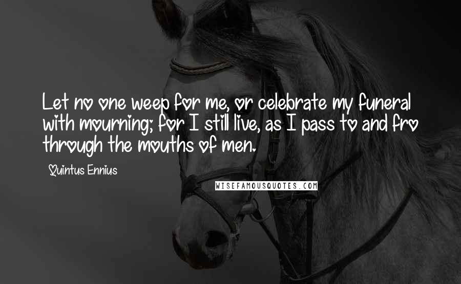 Quintus Ennius Quotes: Let no one weep for me, or celebrate my funeral with mourning; for I still live, as I pass to and fro through the mouths of men.