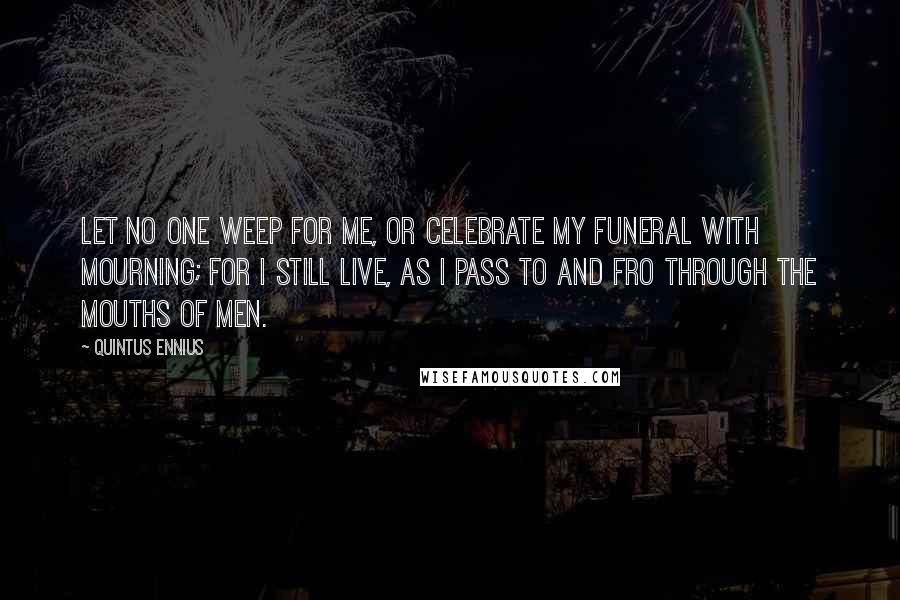 Quintus Ennius Quotes: Let no one weep for me, or celebrate my funeral with mourning; for I still live, as I pass to and fro through the mouths of men.