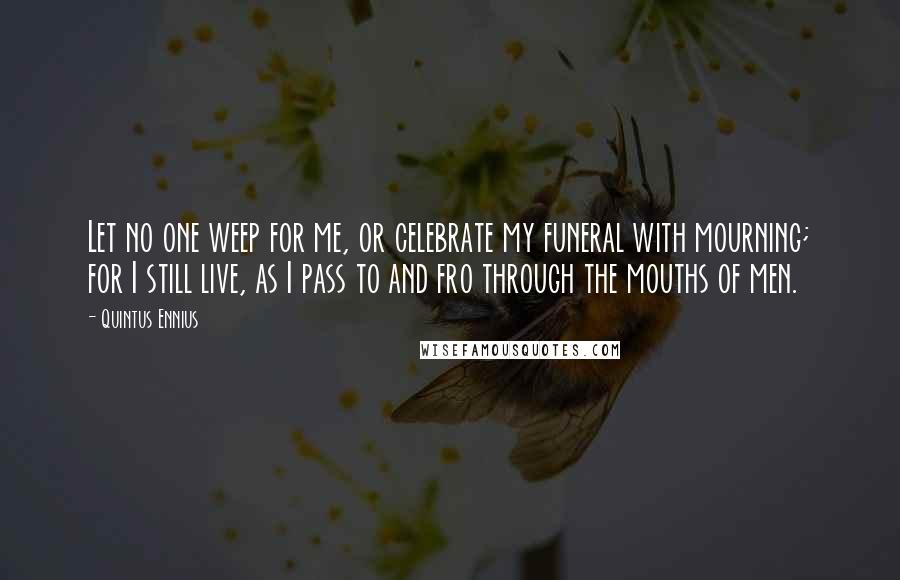 Quintus Ennius Quotes: Let no one weep for me, or celebrate my funeral with mourning; for I still live, as I pass to and fro through the mouths of men.