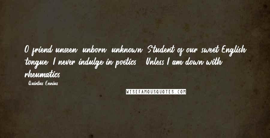 Quintus Ennius Quotes: O friend unseen, unborn, unknown, Student of our sweet English tongue, I never indulge in poetics - Unless I am down with rheumatics.