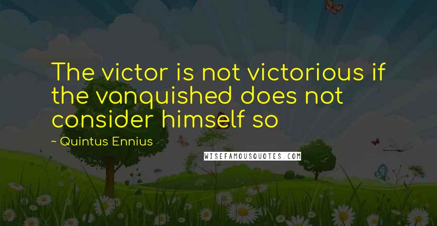 Quintus Ennius Quotes: The victor is not victorious if the vanquished does not consider himself so
